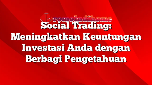Social Trading: Meningkatkan Keuntungan Investasi Anda dengan Berbagi Pengetahuan
