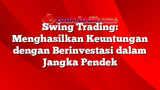 Swing Trading: Menghasilkan Keuntungan dengan Berinvestasi dalam Jangka Pendek