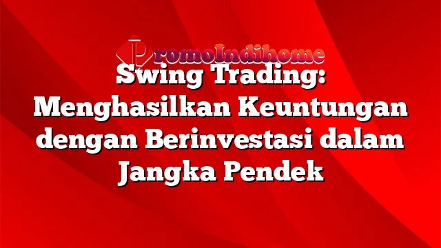 Swing Trading: Menghasilkan Keuntungan dengan Berinvestasi dalam Jangka Pendek