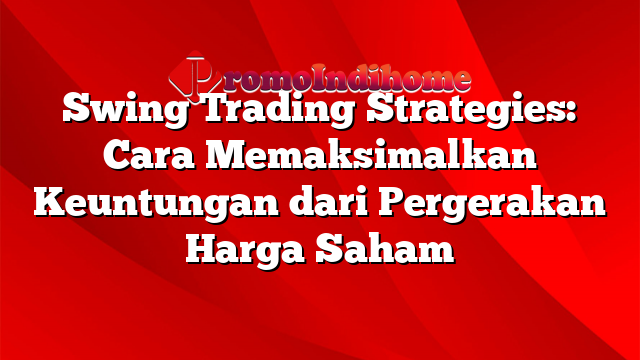 Swing Trading Strategies: Cara Memaksimalkan Keuntungan dari Pergerakan Harga Saham