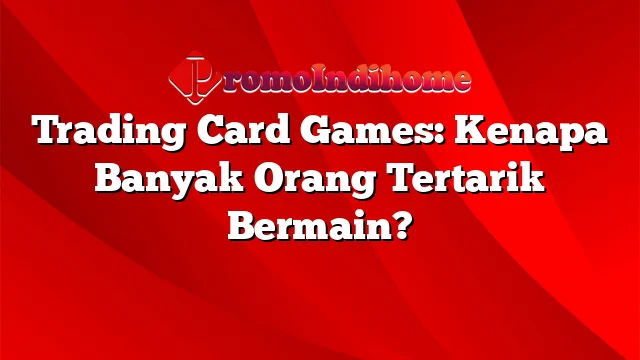 Trading Card Games: Kenapa Banyak Orang Tertarik Bermain?