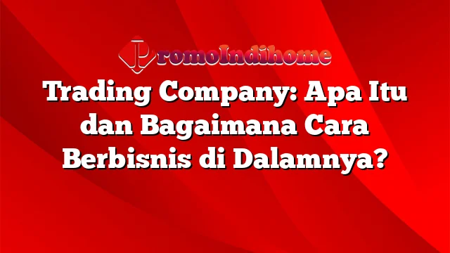 Trading Company: Apa Itu dan Bagaimana Cara Berbisnis di Dalamnya?