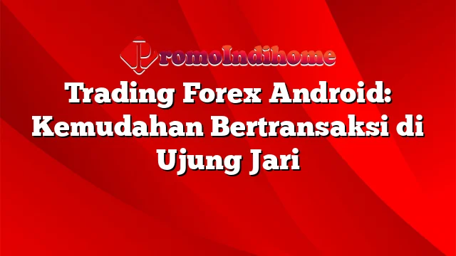 Trading Forex Android: Kemudahan Bertransaksi di Ujung Jari