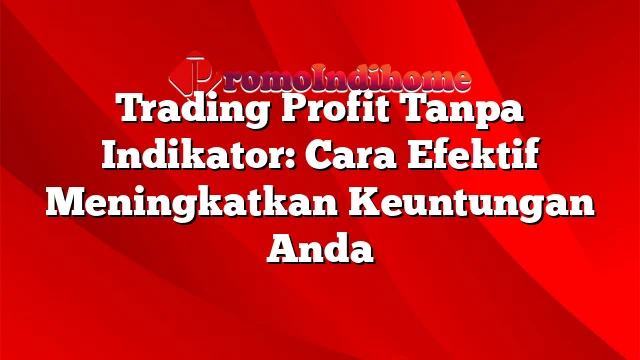 Trading Profit Tanpa Indikator: Cara Efektif Meningkatkan Keuntungan Anda