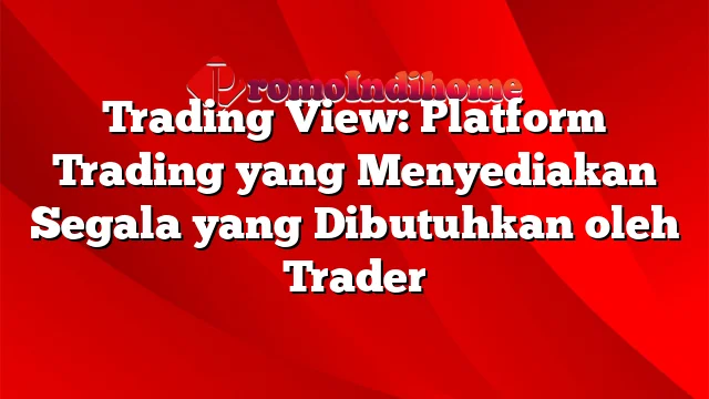 Trading View: Platform Trading yang Menyediakan Segala yang Dibutuhkan oleh Trader