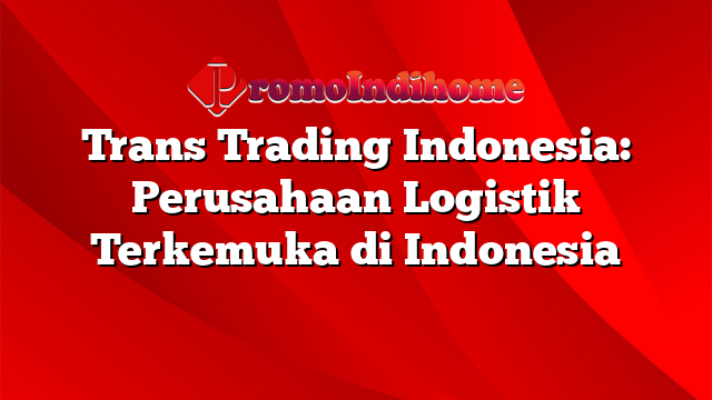 Trans Trading Indonesia: Perusahaan Logistik Terkemuka di Indonesia