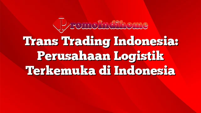 Trans Trading Indonesia: Perusahaan Logistik Terkemuka di Indonesia