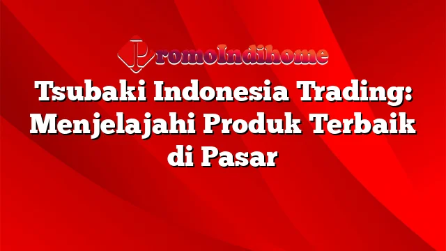 Tsubaki Indonesia Trading: Menjelajahi Produk Terbaik di Pasar