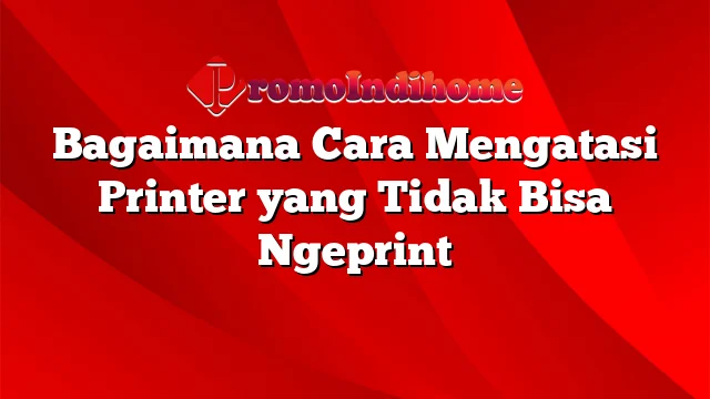 Bagaimana Cara Mengatasi Printer yang Tidak Bisa Ngeprint