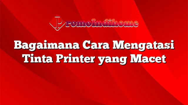 Bagaimana Cara Mengatasi Tinta Printer yang Macet