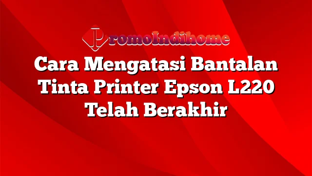 Cara Mengatasi Bantalan Tinta Printer Epson L220 Telah Berakhir