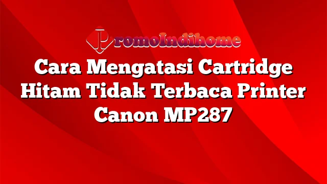 Cara Mengatasi Cartridge Hitam Tidak Terbaca Printer Canon MP287