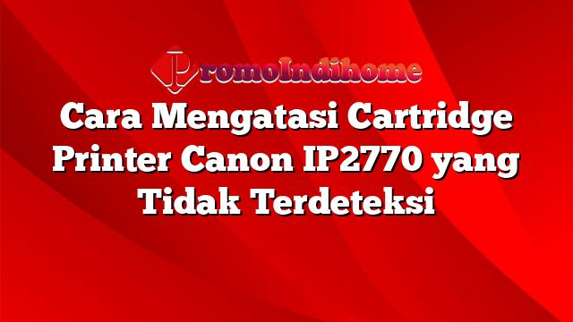 Cara Mengatasi Cartridge Printer Canon IP2770 yang Tidak Terdeteksi