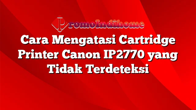 Cara Mengatasi Cartridge Printer Canon IP2770 yang Tidak Terdeteksi