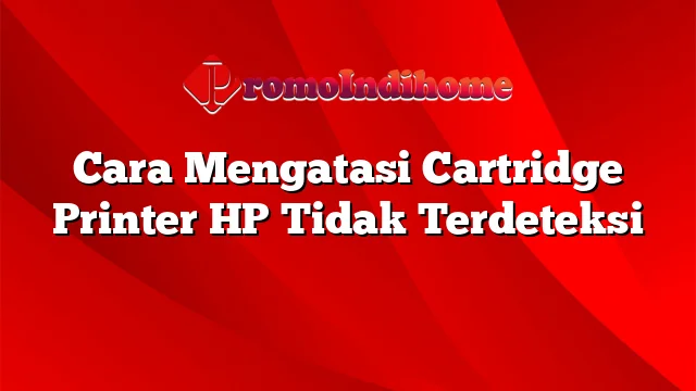 Cara Mengatasi Cartridge Printer HP Tidak Terdeteksi