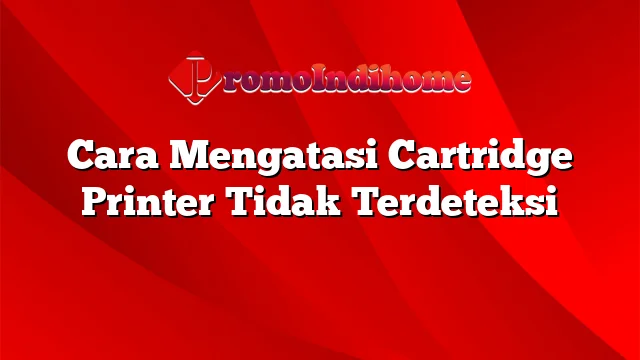 Cara Mengatasi Cartridge Printer Tidak Terdeteksi