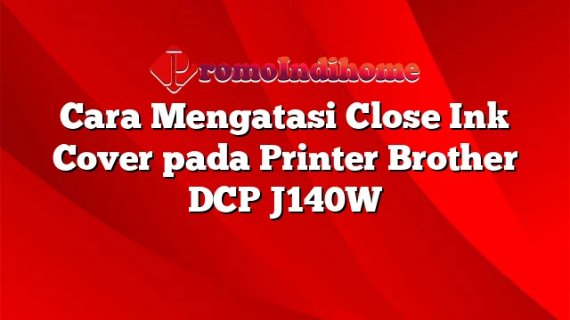 Cara Mengatasi Close Ink Cover pada Printer Brother DCP J140W