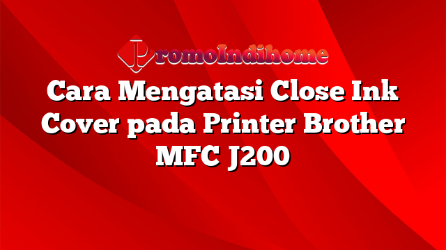 Cara Mengatasi Close Ink Cover pada Printer Brother MFC J200