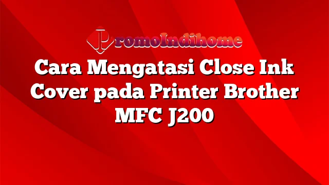 Cara Mengatasi Close Ink Cover pada Printer Brother MFC J200