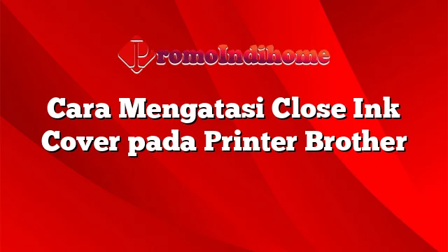 Cara Mengatasi Close Ink Cover pada Printer Brother