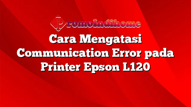 Cara Mengatasi Communication Error pada Printer Epson L120