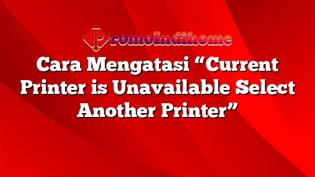 Cara Mengatasi “Current Printer is Unavailable Select Another Printer”