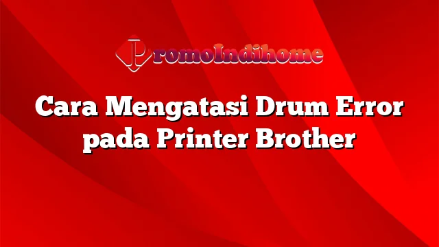 Cara Mengatasi Drum Error pada Printer Brother