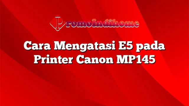 Cara Mengatasi E5 pada Printer Canon MP145