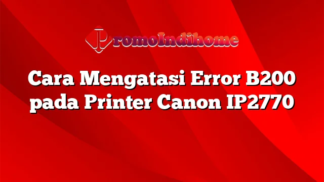 Cara Mengatasi Error B200 pada Printer Canon IP2770