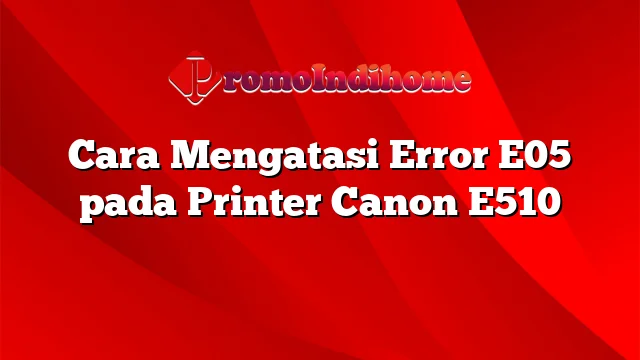 Cara Mengatasi Error E05 pada Printer Canon E510