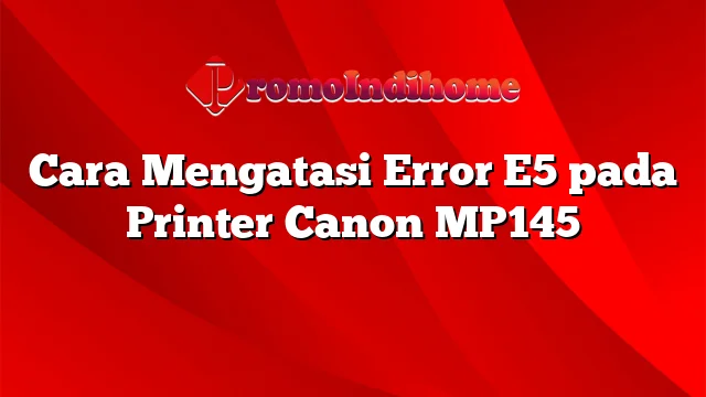 Cara Mengatasi Error E5 pada Printer Canon MP145