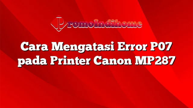 Cara Mengatasi Error P07 pada Printer Canon MP287