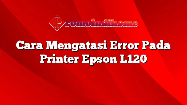 Cara Mengatasi Error Pada Printer Epson L120