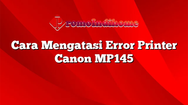 Cara Mengatasi Error Printer Canon MP145