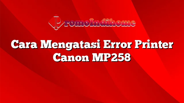 Cara Mengatasi Error Printer Canon MP258