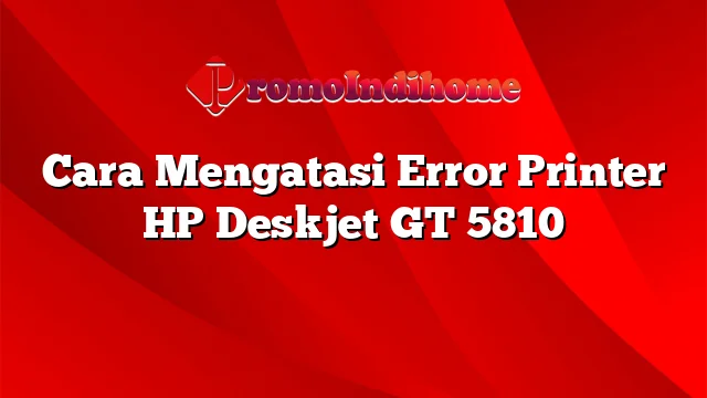 Cara Mengatasi Error Printer HP Deskjet GT 5810