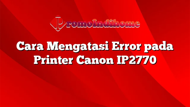 Cara Mengatasi Error pada Printer Canon IP2770