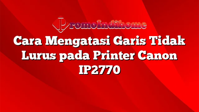 Cara Mengatasi Garis Tidak Lurus pada Printer Canon IP2770