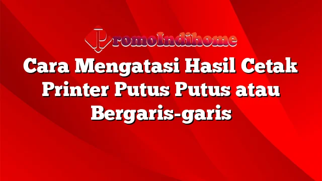 Cara Mengatasi Hasil Cetak Printer Putus Putus atau Bergaris-garis