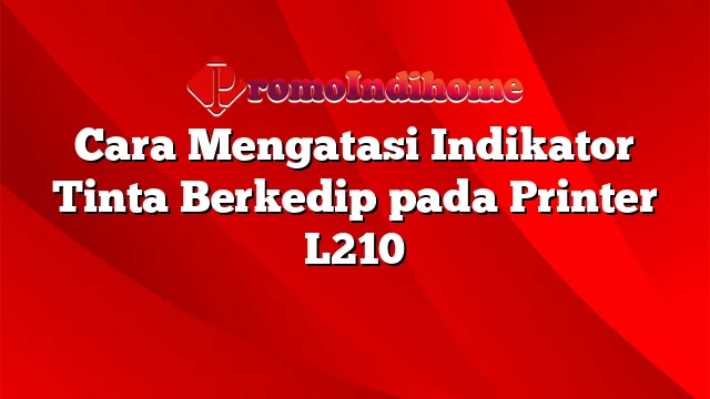 Cara Mengatasi Indikator Tinta Berkedip pada Printer L210