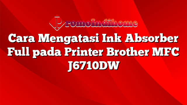 Cara Mengatasi Ink Absorber Full pada Printer Brother MFC J6710DW