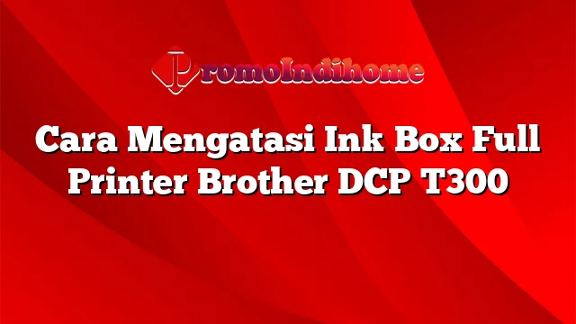 Cara Mengatasi Ink Box Full Printer Brother DCP T300