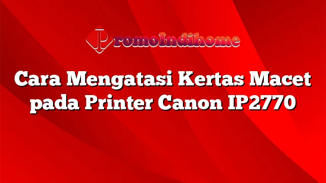 Cara Mengatasi Kertas Macet pada Printer Canon IP2770