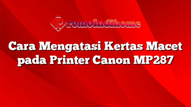 Cara Mengatasi Kertas Macet pada Printer Canon MP287