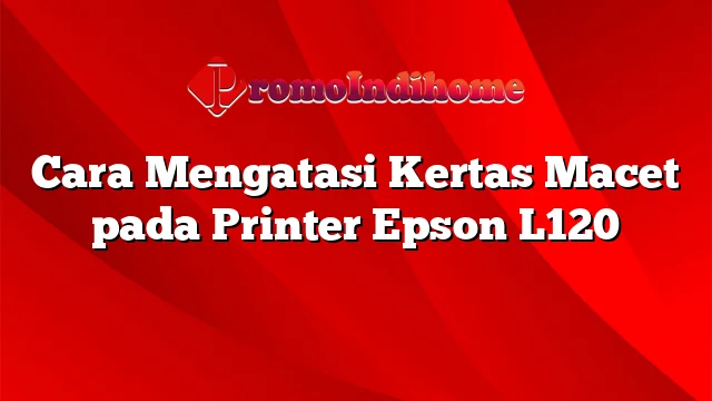 Cara Mengatasi Kertas Macet pada Printer Epson L120