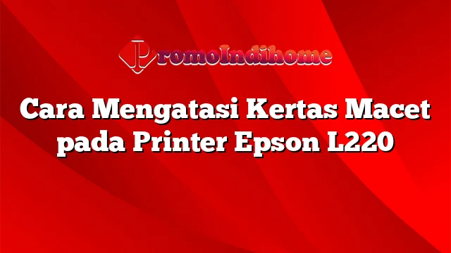 Cara Mengatasi Kertas Macet pada Printer Epson L220