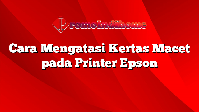 Cara Mengatasi Kertas Macet pada Printer Epson