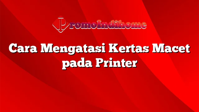 Cara Mengatasi Kertas Macet pada Printer