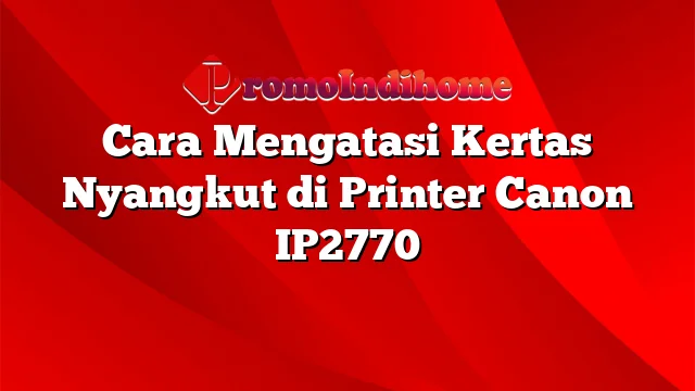 Cara Mengatasi Kertas Nyangkut di Printer Canon IP2770