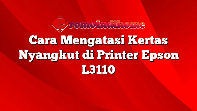 Cara Mengatasi Kertas Nyangkut di Printer Epson L3110